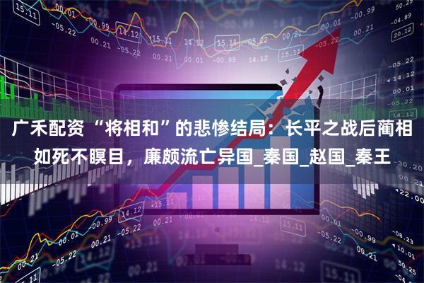 广禾配资 “将相和”的悲惨结局：长平之战后蔺相如死不瞑目，廉颇流亡异国_秦国_赵国_秦王