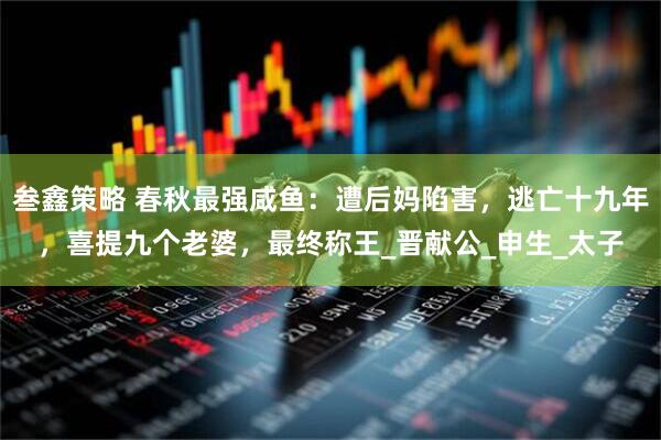 叁鑫策略 春秋最强咸鱼：遭后妈陷害，逃亡十九年，喜提九个老婆，最终称王_晋献公_申生_太子