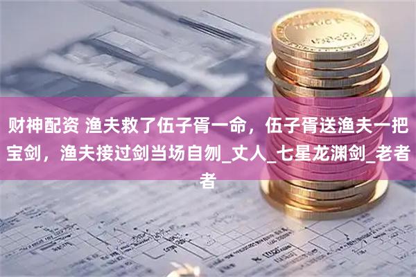 财神配资 渔夫救了伍子胥一命，伍子胥送渔夫一把宝剑，渔夫接过剑当场自刎_丈人_七星龙渊剑_老者
