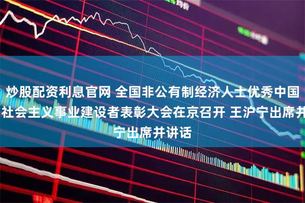 炒股配资利息官网 全国非公有制经济人士优秀中国特色 社会主义事业建设者表彰大会在京召开 王沪宁出席并讲话
