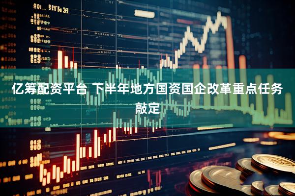 亿筹配资平台 下半年地方国资国企改革重点任务敲定