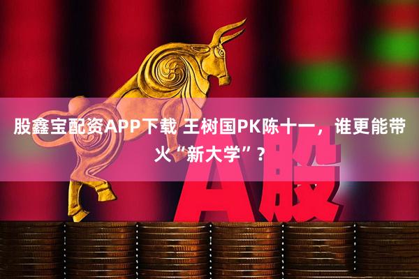股鑫宝配资APP下载 王树国PK陈十一，谁更能带火“新大学”？