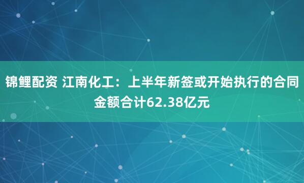 锦鲤配资 江南化工：上半年新签或开始执行的合同金额合计62.38亿元