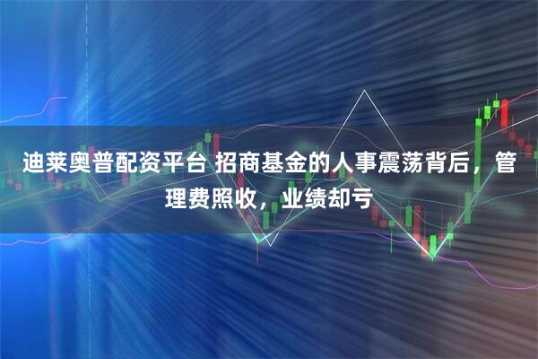 迪莱奥普配资平台 招商基金的人事震荡背后，管理费照收，业绩却亏