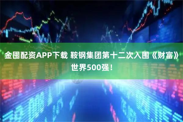 金囤配资APP下载 鞍钢集团第十二次入围《财富》世界500强！