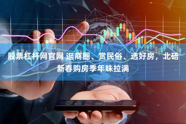 股票杠杆网官网 逛商圈、赏民俗、选好房，北碚新春购房季年味拉满