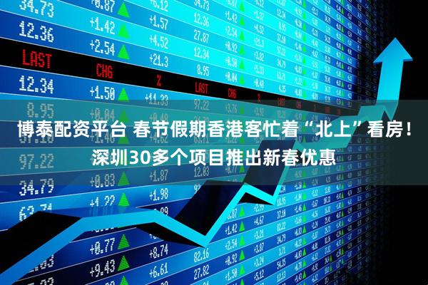 博泰配资平台 春节假期香港客忙着“北上”看房！深圳30多个项目推出新春优惠