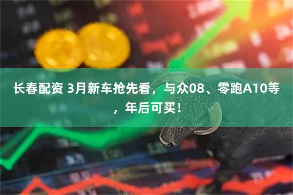 长春配资 3月新车抢先看，与众08、零跑A10等，年后可买！