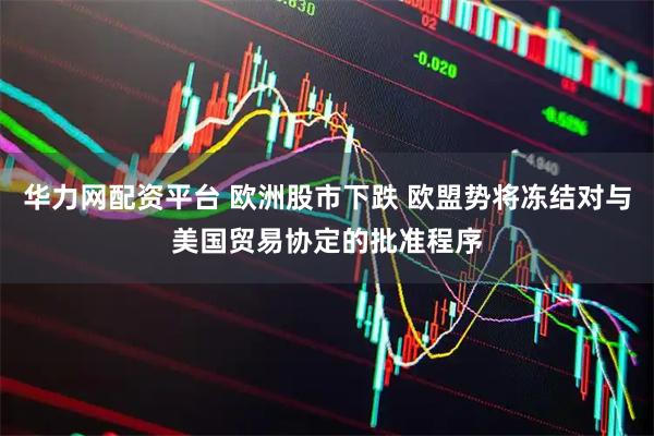 华力网配资平台 欧洲股市下跌 欧盟势将冻结对与美国贸易协定的批准程序