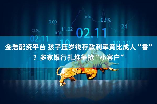 金浩配资平台 孩子压岁钱存款利率竟比成人“香”？多家银行扎堆争抢“小客户”