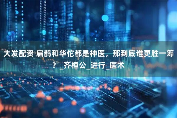 大发配资 扁鹊和华佗都是神医，那到底谁更胜一筹？_齐桓公_进行_医术