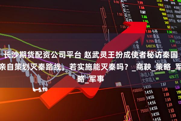长沙期货配资公司平台 赵武灵王扮成使者秘访秦国,亲自策划灭秦路线,若实施能灭秦吗?_商鞅_策略_军事