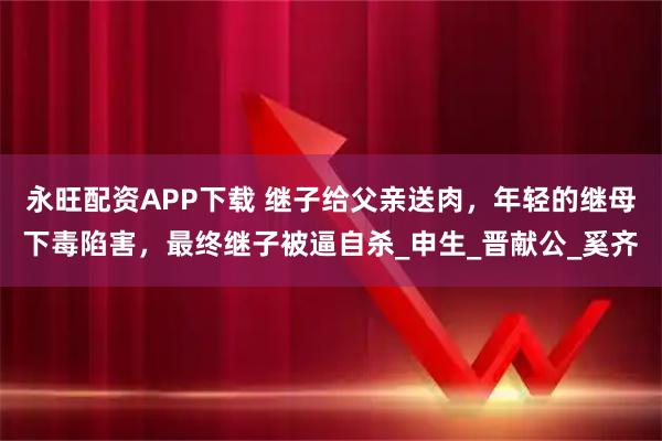 永旺配资APP下载 继子给父亲送肉，年轻的继母下毒陷害，最终继子被逼自杀_申生_晋献公_奚齐