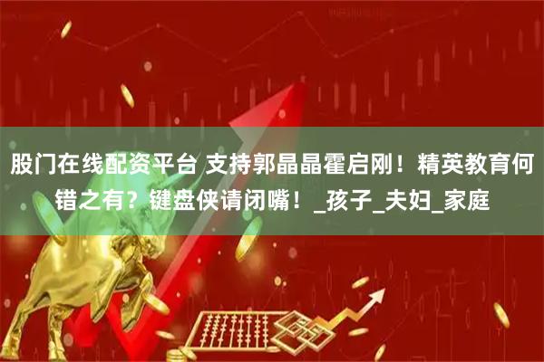 股门在线配资平台 支持郭晶晶霍启刚！精英教育何错之有？键盘侠请闭嘴！_孩子_夫妇_家庭