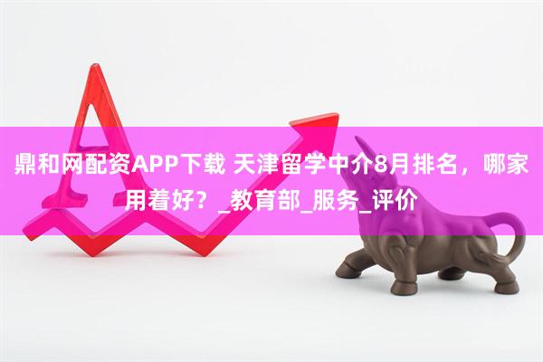 鼎和网配资APP下载 天津留学中介8月排名，哪家用着好？_教育部_服务_评价