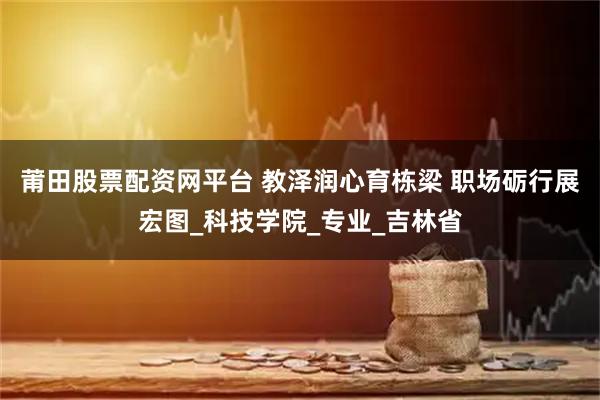 莆田股票配资网平台 教泽润心育栋梁 职场砺行展宏图_科技学院_专业_吉林省