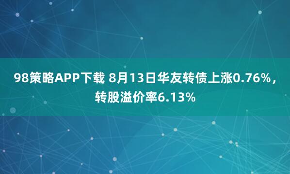 98策略APP下载 8月13日华友转债上涨0.76%，转股溢价率6.13%