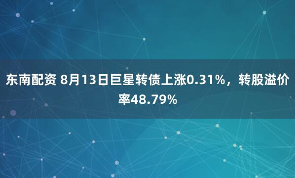 东南配资 8月13日巨星转债上涨0.31%，转股溢价率48.79%