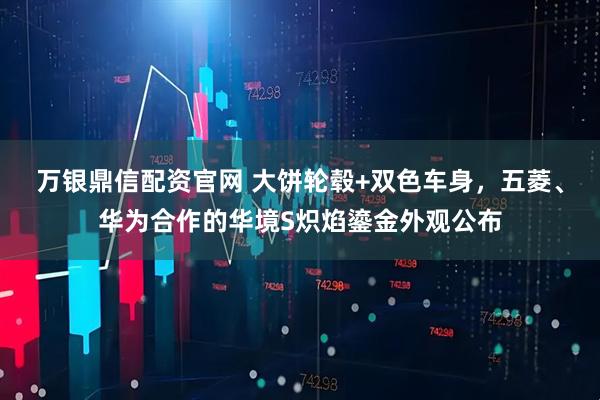 万银鼎信配资官网 大饼轮毂+双色车身，五菱、华为合作的华境S炽焰鎏金外观公布