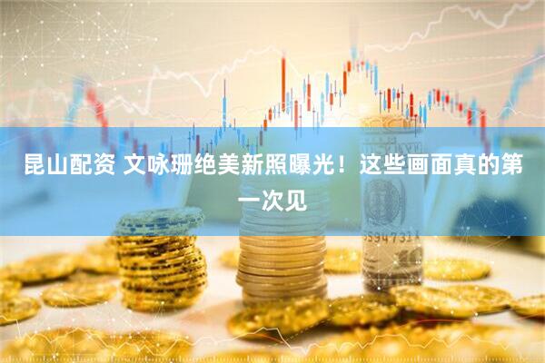 昆山配资 文咏珊绝美新照曝光！这些画面真的第一次见