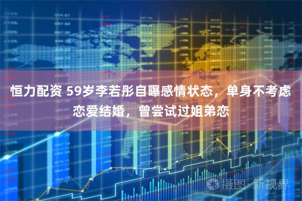 恒力配资 59岁李若彤自曝感情状态，单身不考虑恋爱结婚，曾尝试过姐弟恋