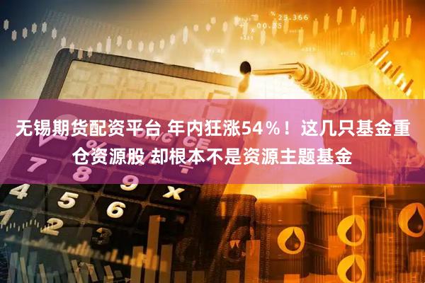 无锡期货配资平台 年内狂涨54％！这几只基金重仓资源股 却根本不是资源主题基金