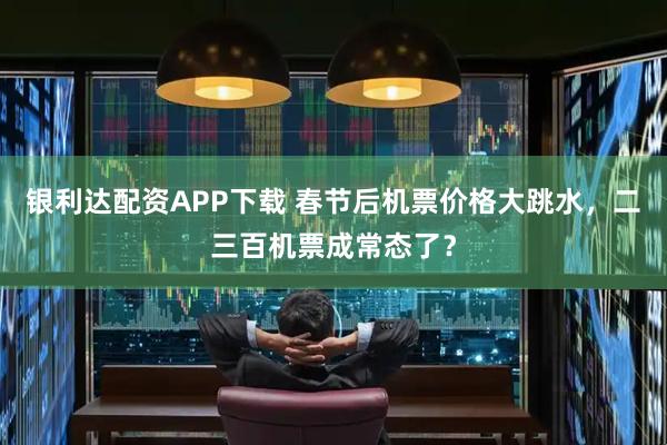银利达配资APP下载 春节后机票价格大跳水，二三百机票成常态了？
