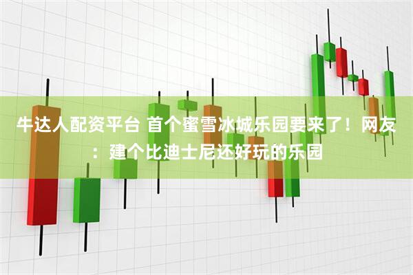 牛达人配资平台 首个蜜雪冰城乐园要来了！网友：建个比迪士尼还好玩的乐园