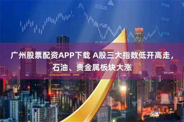 广州股票配资APP下载 A股三大指数低开高走，石油、贵金属板块大涨
