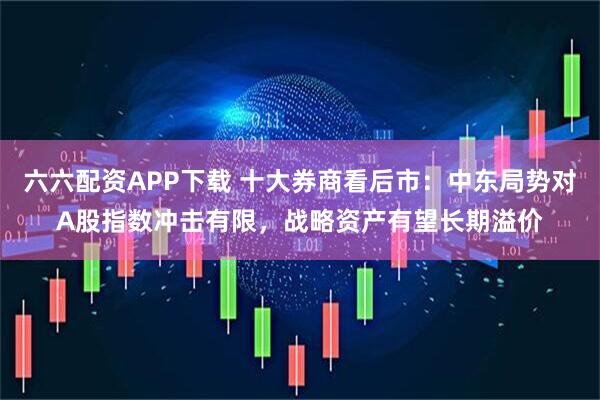 六六配资APP下载 十大券商看后市：中东局势对A股指数冲击有限，战略资产有望长期溢价