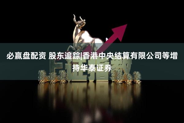 必赢盘配资 股东追踪|香港中央结算有限公司等增持华泰证券