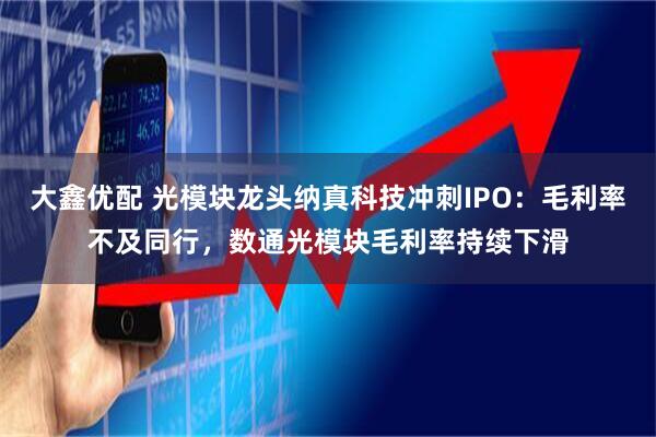 大鑫优配 光模块龙头纳真科技冲刺IPO：毛利率不及同行，数通光模块毛利率持续下滑