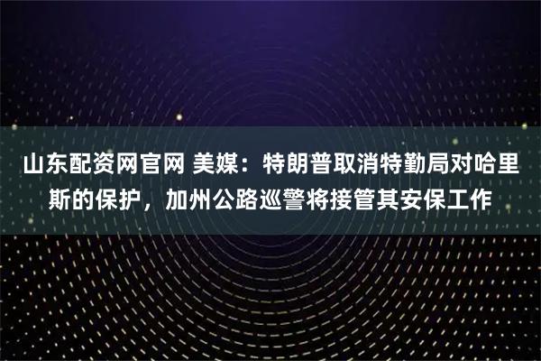 山东配资网官网 美媒：特朗普取消特勤局对哈里斯的保护，加州公路巡警将接管其安保工作