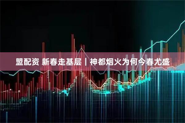 盟配资 新春走基层｜神都烟火为何今春尤盛