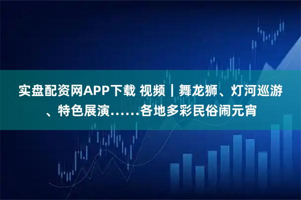 实盘配资网APP下载 视频｜舞龙狮、灯河巡游、特色展演……各地多彩民俗闹元宵