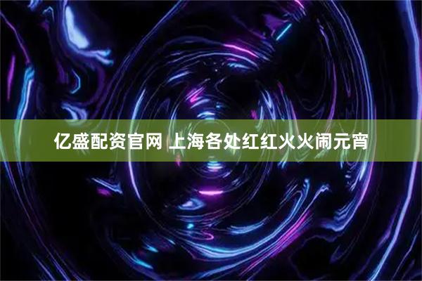 亿盛配资官网 上海各处红红火火闹元宵
