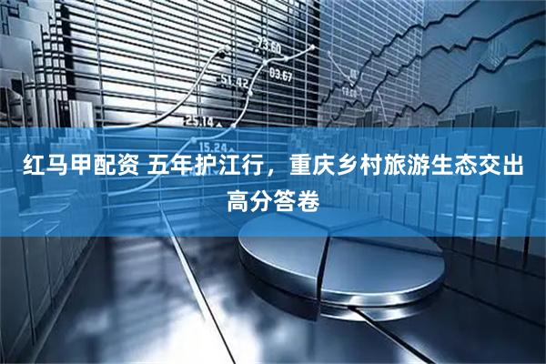 红马甲配资 五年护江行，重庆乡村旅游生态交出高分答卷
