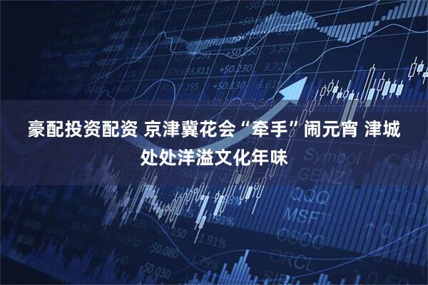 豪配投资配资 京津冀花会“牵手”闹元宵 津城处处洋溢文化年味