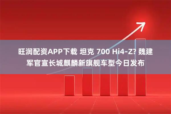旺润配资APP下载 坦克 700 Hi4-Z? 魏建军官宣长城麒麟新旗舰车型今日发布