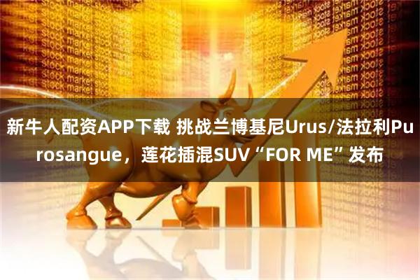 新牛人配资APP下载 挑战兰博基尼Urus/法拉利Purosangue，莲花插混SUV“FOR ME”发布