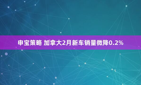 申宝策略 加拿大2月新车销量微降0.2%