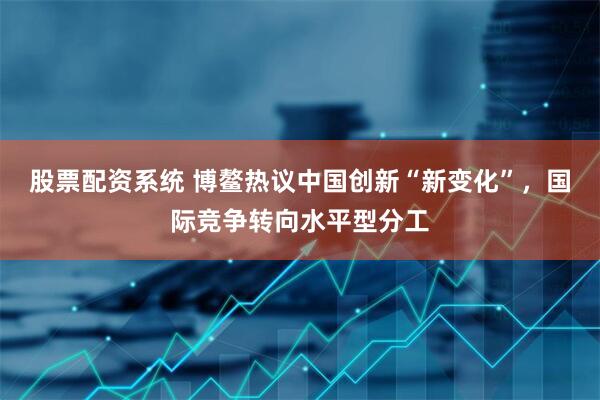 股票配资系统 博鳌热议中国创新“新变化”，国际竞争转向水平型分工